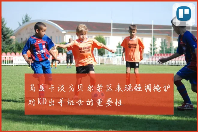 乌度卡谈戈贝尔禁区表现强调掩护对KD出手机会的重要性
