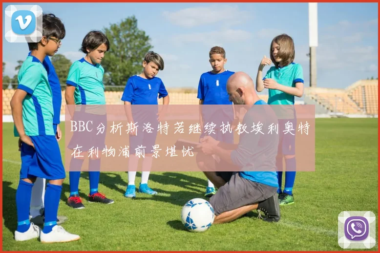BBC分析斯洛特若继续执教埃利奥特在利物浦前景堪忧
