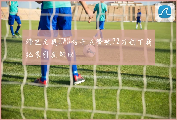 穆里尼奥HWG帖子点赞破72万创下新纪录引发热议