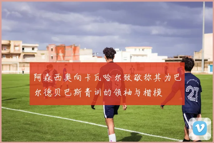 阿森西奥向卡瓦哈尔致敬称其为巴尔德贝巴斯青训的领袖与楷模