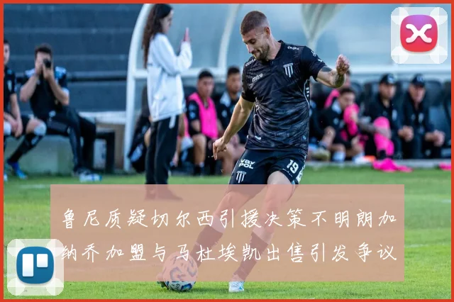 鲁尼质疑切尔西引援决策不明朗加纳乔加盟与马杜埃凯出售引发争议
