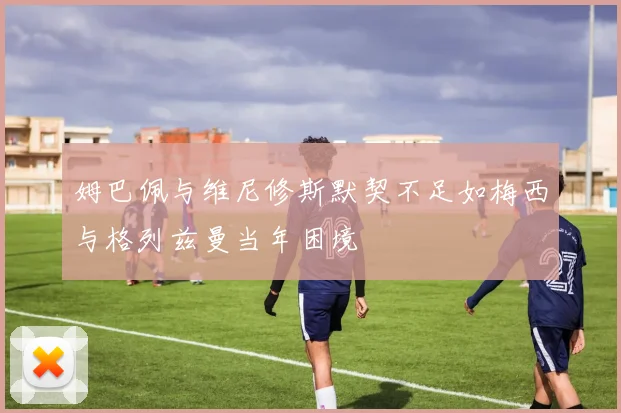 姆巴佩与维尼修斯默契不足如梅西与格列兹曼当年困境