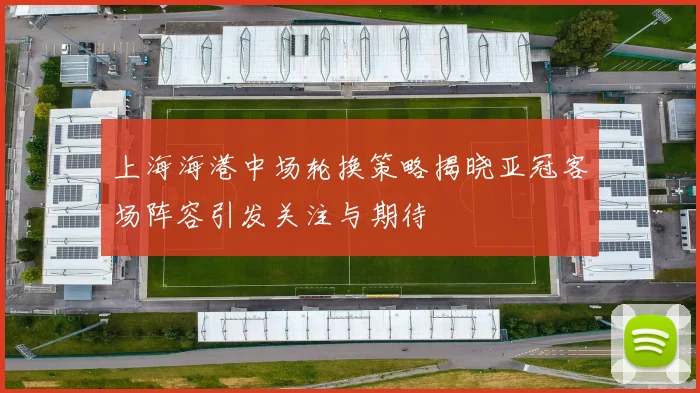 上海海港中场轮换策略揭晓亚冠客场阵容引发关注与期待