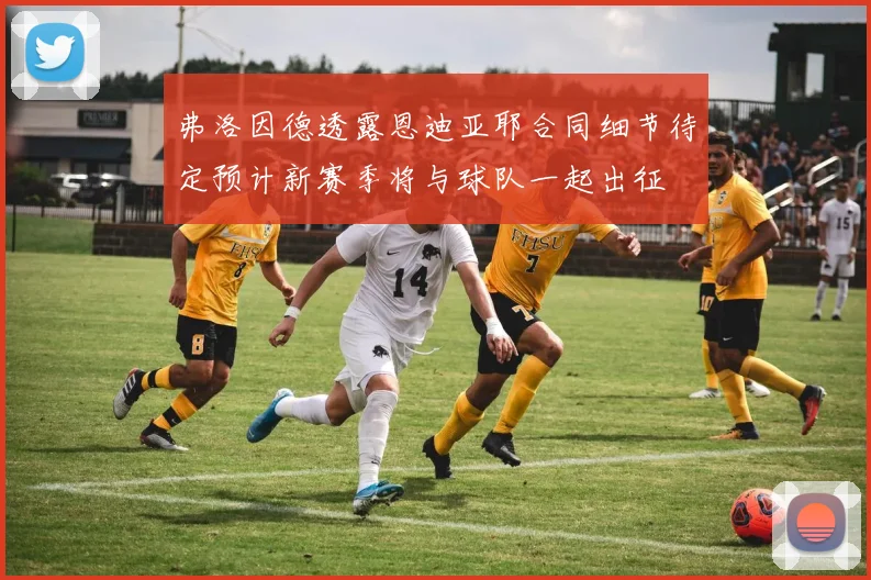 弗洛因德透露恩迪亚耶合同细节待定预计新赛季将与球队一起出征