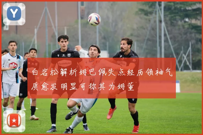 白岩松解析姆巴佩失点经历领袖气质愈发明显可称其为姆董